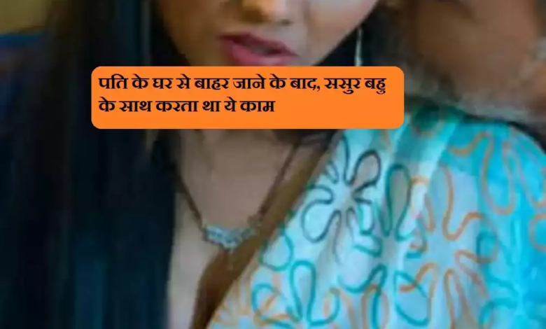 पति के घर से बाहर जाने के बाद, ससुर बहु के साथ करता था ये काम