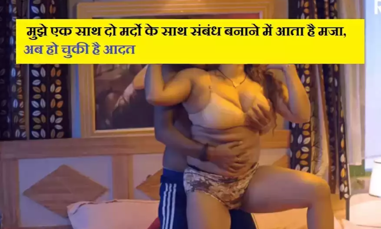 मुझे एक साथ दो मर्दो के साथ संबंध बनाने में आता है मजा, अब हो चुकी है आदत
